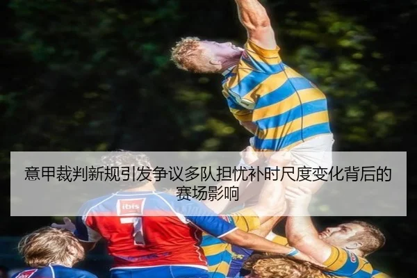 意甲裁判新规引发争议多队担忧补时尺度变化背后的赛场影响
