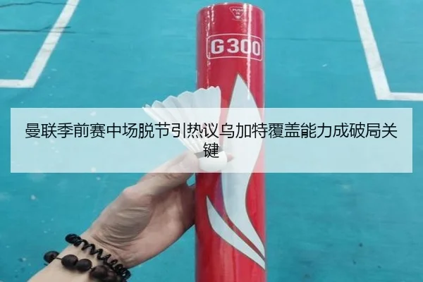 曼联季前赛中场脱节引热议乌加特覆盖能力成破局关键